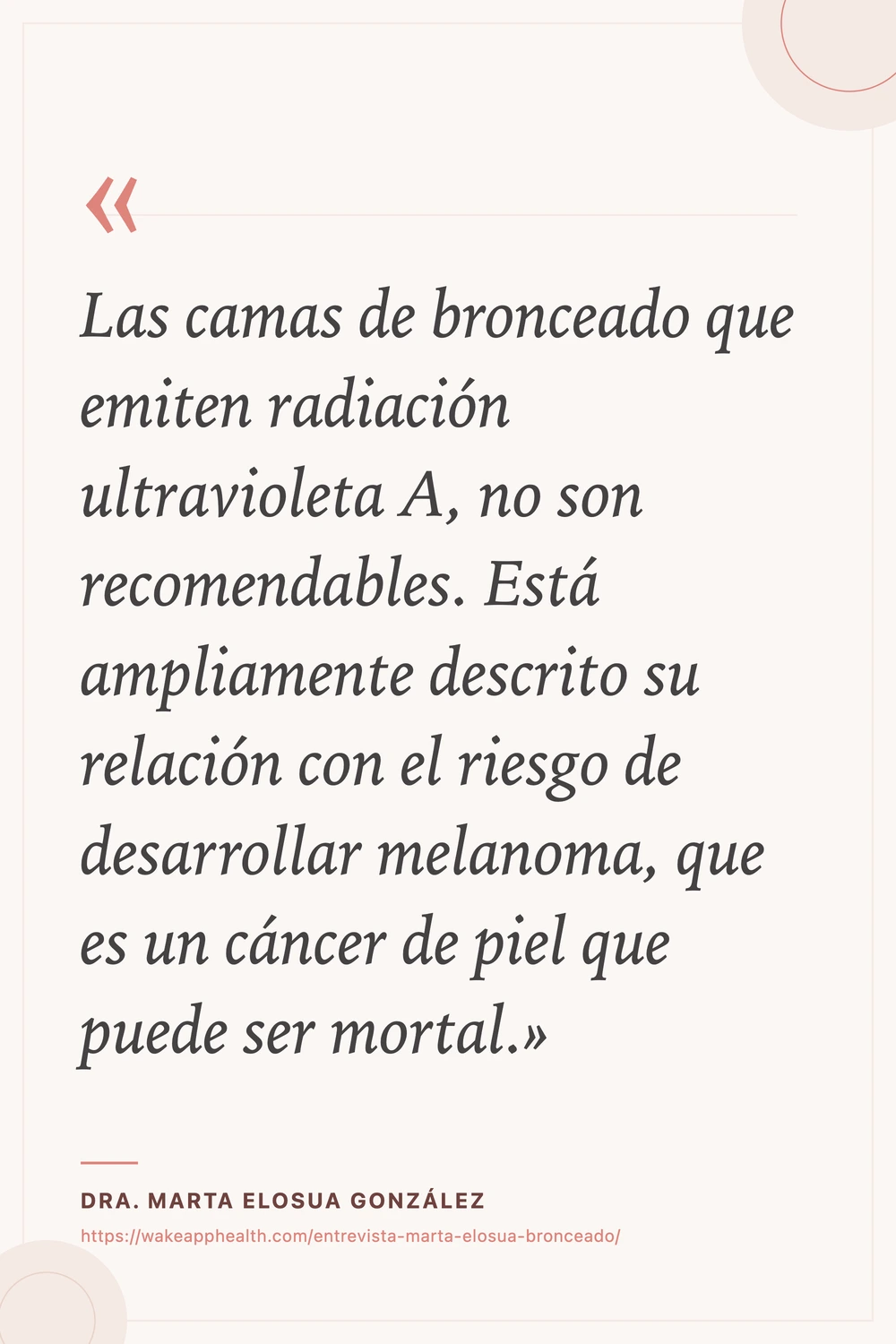 Tarjeta de la cita de la Dra. Marta Elosua González: «Las camas de bronceado que emiten radiación ultravioleta A, no son recomendables. Está ampliamente descrito su relación con el riesgo de desarrollar melanoma, que es un cáncer de piel que puede ser mortal.», sobre fondo crema con comillas corales, y su nombre y la dirección de la entrevista al pie