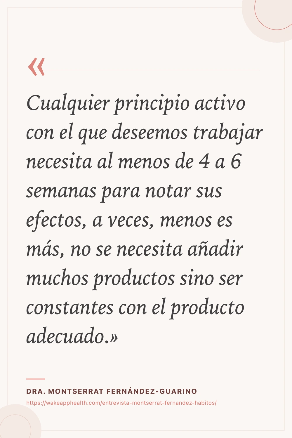 Tarjeta de la cita de la Dra. Montserrat Fernández-Guarino: «Cualquier principio activo con el que deseemos trabajar necesita al menos de 4 a 6 semanas para notar sus efectos, a veces, menos es más, no se necesita añadir muchos productos sino ser constantes con el producto adecuado.», sobre fondo crema con comillas corales, y su nombre y la dirección de la entrevista al pie